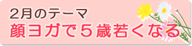 2月のテーマ『顔ヨガで5歳若くなる』