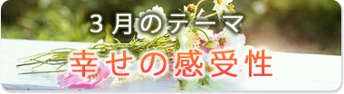 3月のテーマ『幸せの感受性』
